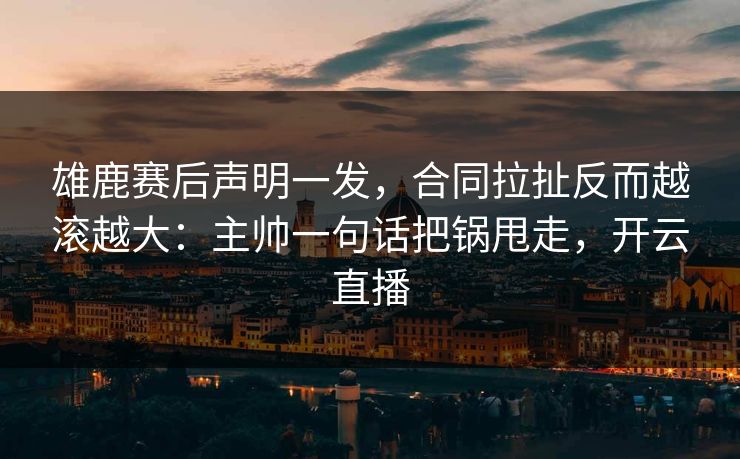 雄鹿赛后声明一发，合同拉扯反而越滚越大：主帅一句话把锅甩走，开云直播