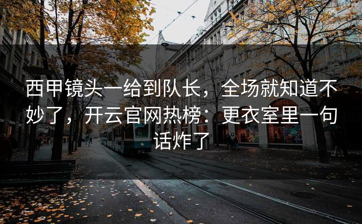 西甲镜头一给到队长，全场就知道不妙了，开云官网热榜：更衣室里一句话炸了